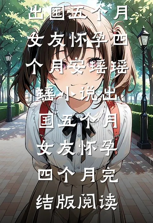 出国五个月，女友怀孕四个月安瑶瑶瑶小说_出国五个月，女友怀孕四个月完结版阅读