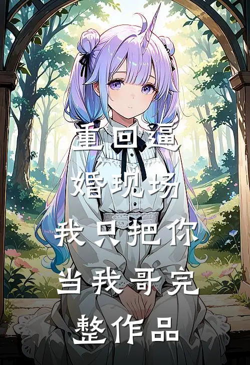 重回逼婚现场，我只把你当我哥完整作品