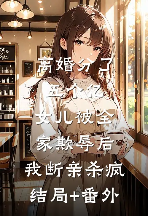 离婚分了五个亿，女儿被全家欺辱后，我断亲杀疯结局+番外