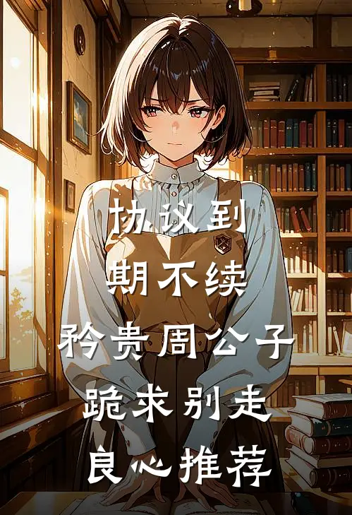 协议到期不续，矜贵周公子跪求别走良心推荐