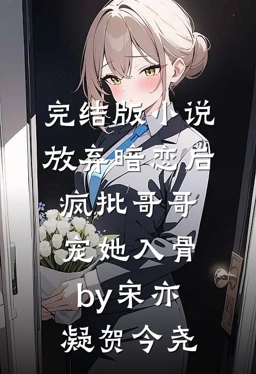 完结版小说放弃暗恋后，疯批哥哥宠她入骨by宋亦凝贺今尧