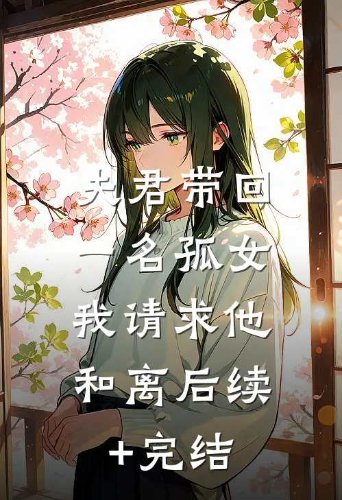 夫君带回一名孤女，我请求他和离后续+完结