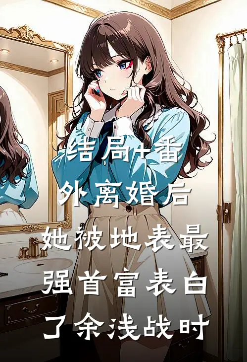 结局+番外离婚后，她被地表最强首富表白了余浅战时
