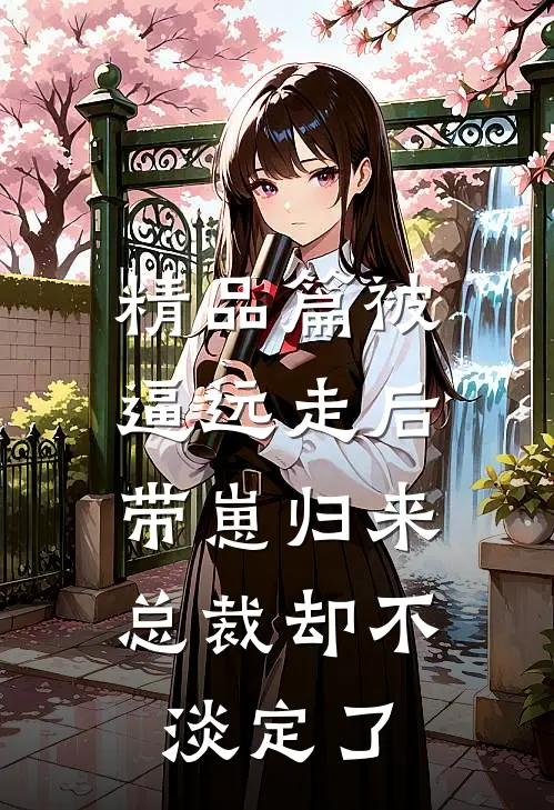 精品篇被逼远走后带崽归来，总裁却不淡定了