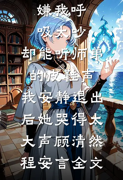 嫌我呼吸太吵，却能听师弟的皮鞋声，我安静退出后她哭得太大声顾清然程安言全文