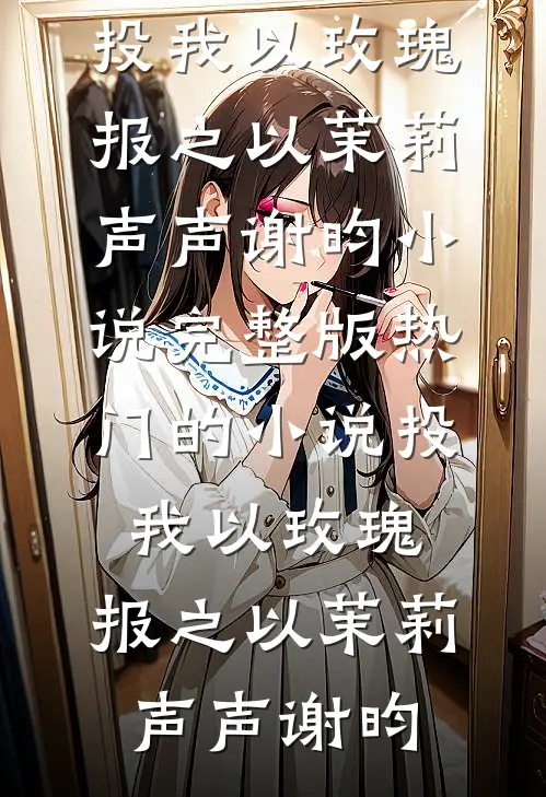 投我以玫瑰，报之以茉莉(声声谢昀)小说完整版_热门的小说投我以玫瑰，报之以茉莉声声谢昀