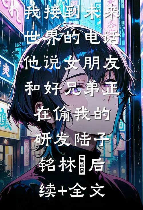 我接到未来世界的电话，他说女朋友和好兄弟正在偷我的研发陆子铭林玥后续+全文