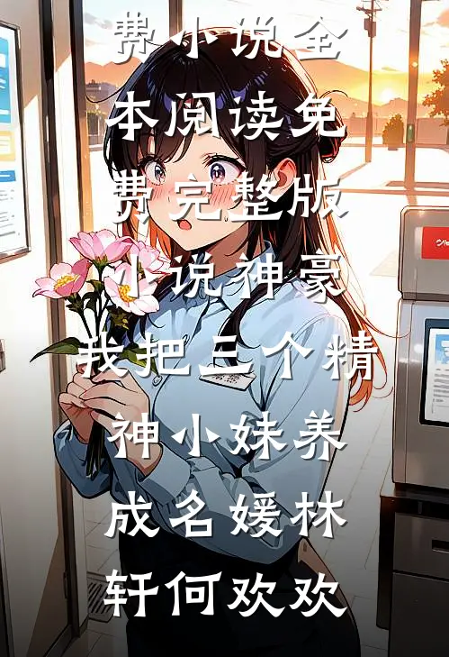 神豪：我把三个精神小妹养成名媛林轩何欢欢免费小说全本阅读_免费完整版小说神豪：我把三个精神小妹养成名媛林轩何欢欢