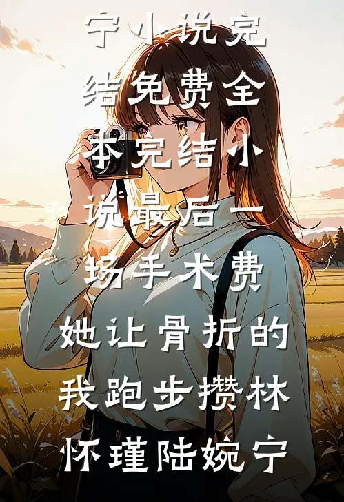 最后一场手术费，她让骨折的我跑步攒林怀瑾陆婉宁小说完结免费_全本完结小说最后一场手术费，她让骨折的我跑步攒(林怀瑾陆婉宁)