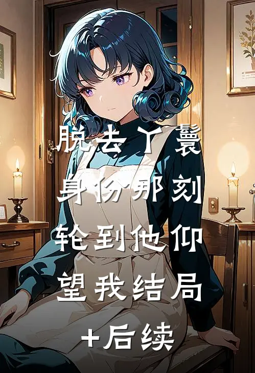 脱去丫鬟身份那刻，轮到他仰望我结局+后续