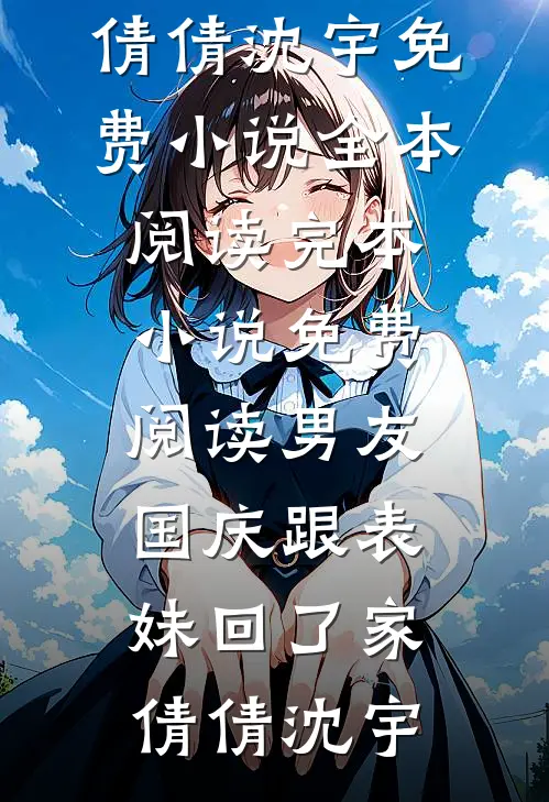 男友国庆跟表妹回了家倩倩沈宇免费小说全本阅读_完本小说免费阅读男友国庆跟表妹回了家(倩倩沈宇)