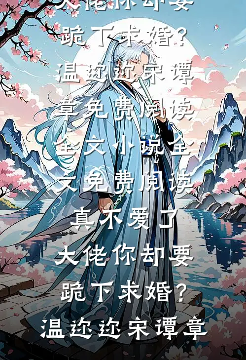 真不爱了，大佬你却要跪下求婚？温迩迩宋谭章免费阅读全文_小说全文免费阅读真不爱了，大佬你却要跪下求婚？(温迩迩宋谭章)
