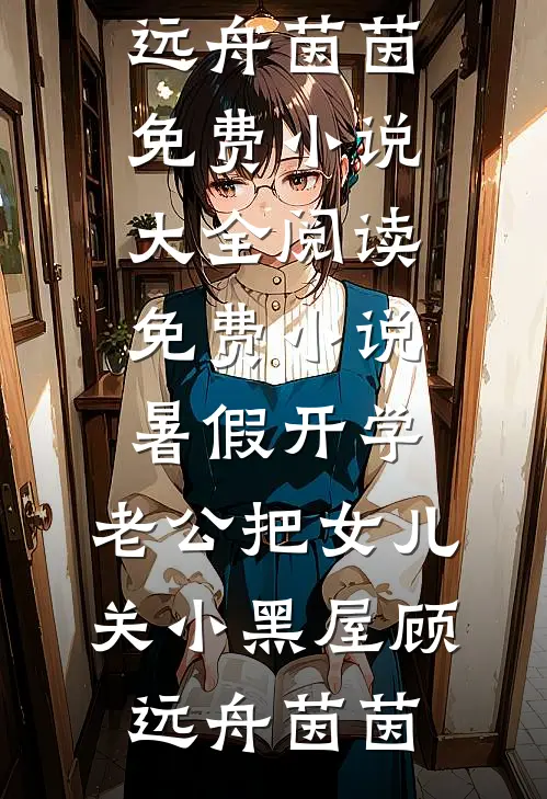 暑假开学，老公把女儿关小黑屋(顾远舟茵茵)免费小说大全_阅读免费小说暑假开学，老公把女儿关小黑屋顾远舟茵茵
