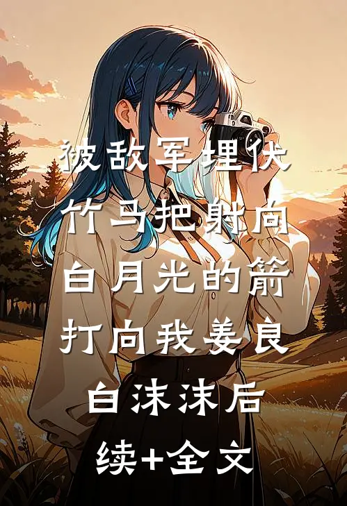 被敌军埋伏，竹马把射向白月光的箭打向我姜良白沫沫后续+全文
