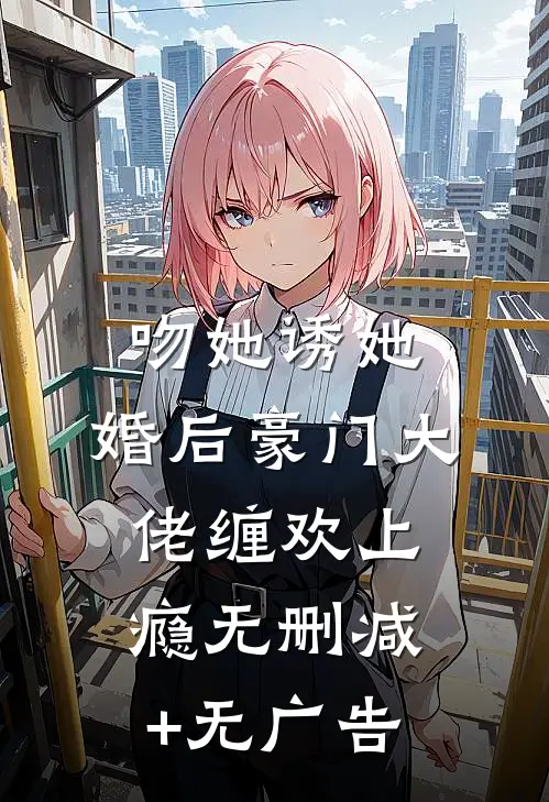 吻她诱她，婚后豪门大佬缠欢上瘾无删减+无广告