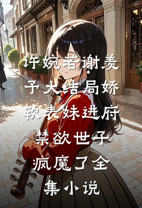 许婉若谢羡予大结局《娇软表妹进府:禁欲世子疯魔了》全集小说