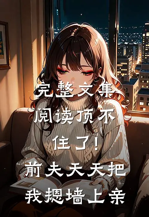 完整文集阅读顶不住了!前夫天天把我摁墙上亲