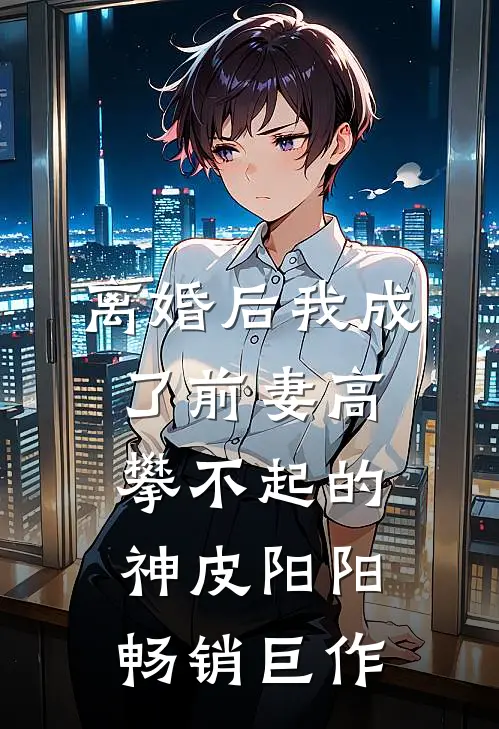 离婚后我成了前妻高攀不起的神皮阳阳畅销巨作