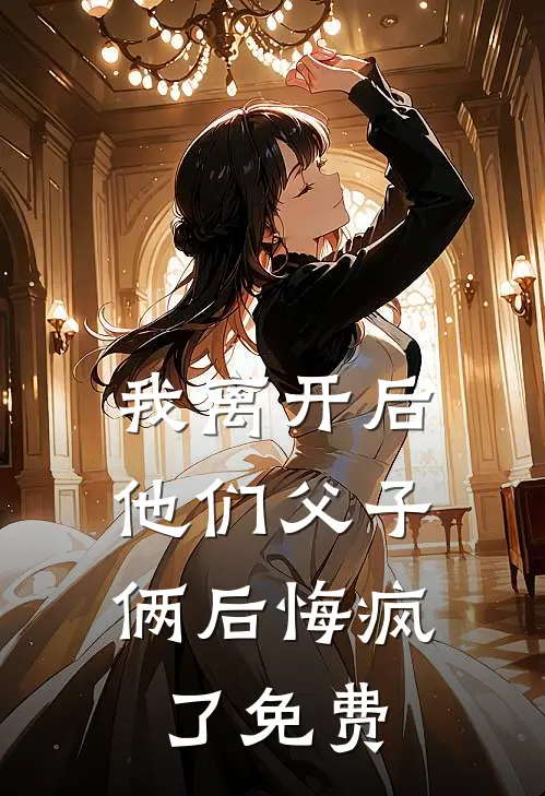 我离开后，他们父子俩后悔疯了免费