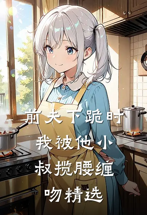 前夫下跪时,我被他小叔揽腰缠吻精选