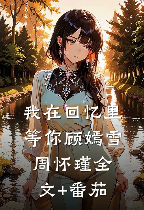 我在回忆里等你顾嫣雪周怀瑾全文+番茄