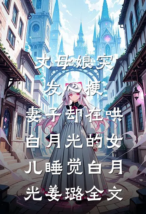 丈母娘突发心梗，妻子却在哄白月光的女儿睡觉白月光姜璐全文