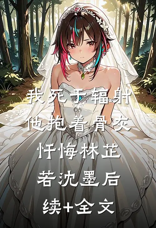 我死于辐射，他抱着骨灰忏悔林芷若沈墨后续+全文